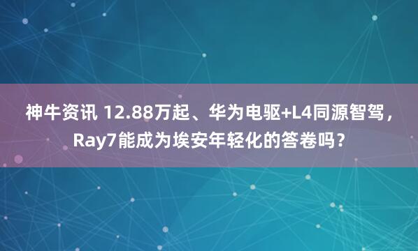 神牛资讯 12.88万起、华为电驱+L4同源智驾，Ray7能成为埃安年轻化的答卷吗？