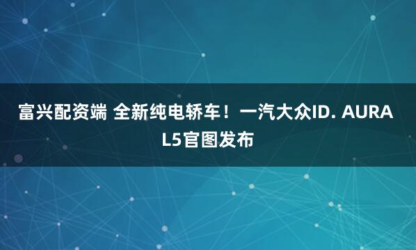 富兴配资端 全新纯电轿车！一汽大众ID. AURA L5官图发布