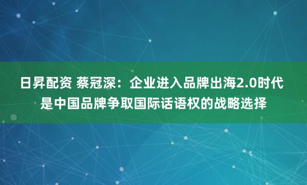日昇配资 蔡冠深：企业进入品牌出海2.0时代 是中国品牌争取国际话语权的战略选择