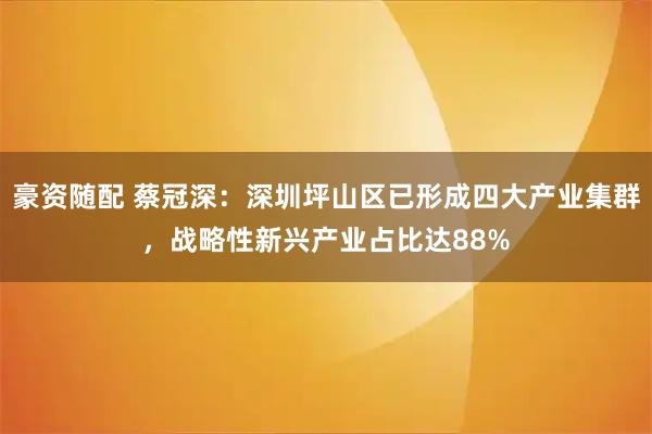豪资随配 蔡冠深：深圳坪山区已形成四大产业集群，战略性新兴产业占比达88%