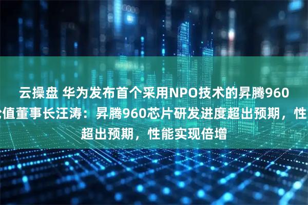 云操盘 华为发布首个采用NPO技术的昇腾960超节点，轮值董事长汪涛：昇腾960芯片研发进度超出预期，性能实现倍增