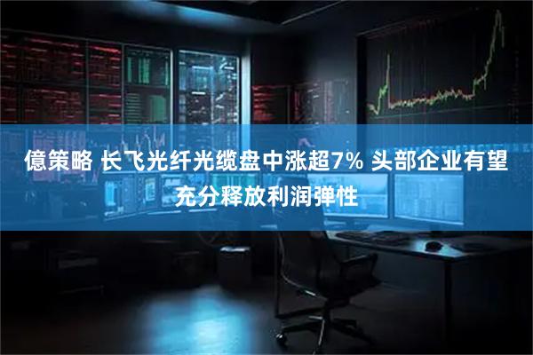 億策略 长飞光纤光缆盘中涨超7% 头部企业有望充分释放利润弹性