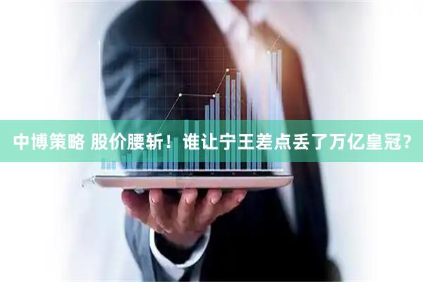 中博策略 股价腰斩！谁让宁王差点丢了万亿皇冠？
