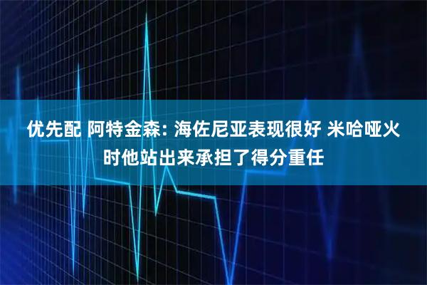 优先配 阿特金森: 海佐尼亚表现很好 米哈哑火时他站出来承担了得分重任