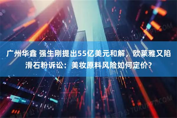 广州华鑫 强生刚提出55亿美元和解，欧莱雅又陷滑石粉诉讼：美妆原料风险如何定价？