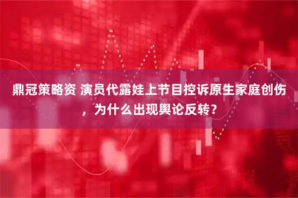 鼎冠策略资 演员代露娃上节目控诉原生家庭创伤，为什么出现舆论反转？