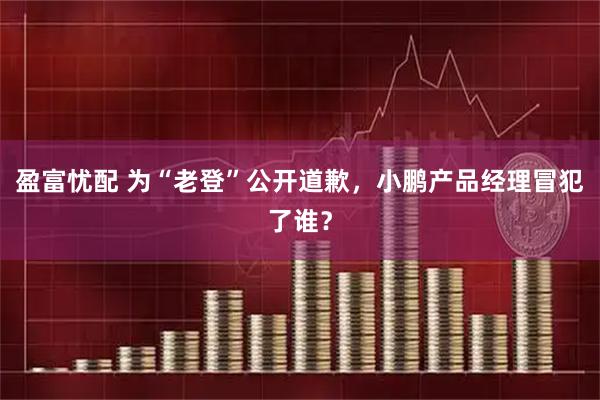 盈富忧配 为“老登”公开道歉,小鹏产品经理冒犯了谁?