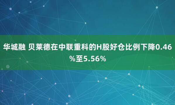 华城融 贝莱德在中联重科的H股好仓比例下降0.46%至5.56%