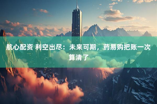 航心配资 利空出尽：未来可期，药易购把账一次算清了