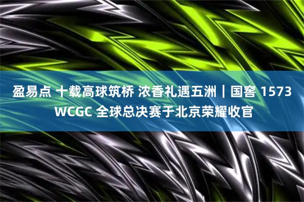 盈易点 十载高球筑桥 浓香礼遇五洲｜国窖 1573 WCGC 全球总决赛于北京荣耀收官
