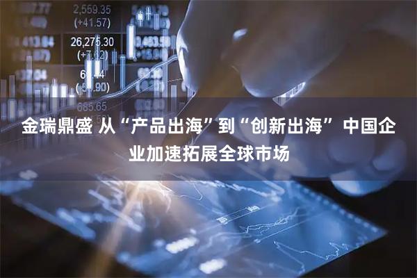金瑞鼎盛 从“产品出海”到“创新出海” 中国企业加速拓展全球市场
