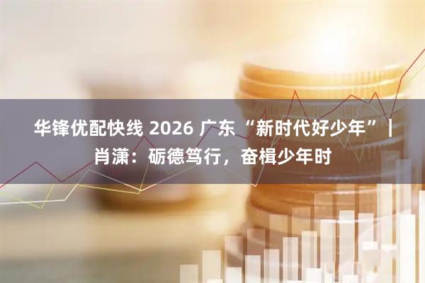 华锋优配快线 2026 广东 “新时代好少年”｜肖潇：砺德笃行，奋楫少年时