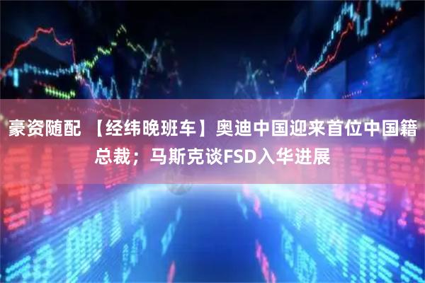 豪资随配 【经纬晚班车】奥迪中国迎来首位中国籍总裁；马斯克谈FSD入华进展