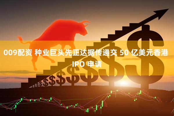 009配资 种业巨头先正达据传递交 50 亿美元香港 IPO 申请