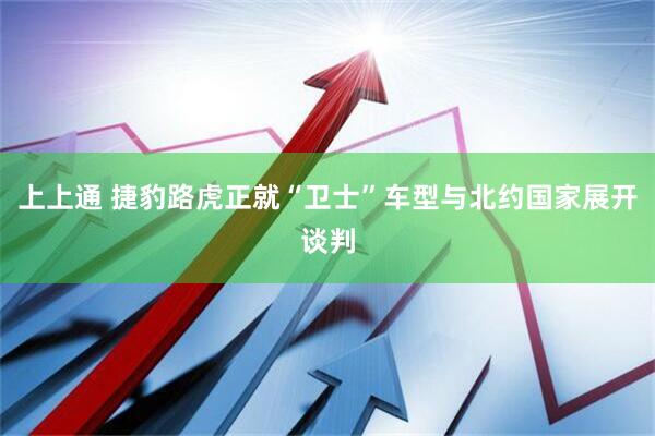 上上通 捷豹路虎正就“卫士”车型与北约国家展开谈判