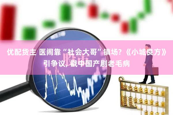 优配货主 医闹靠“社会大哥”镇场? 《小城良方》引争议, 戳中国产剧老毛病