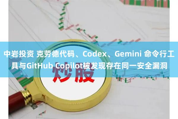 中岩投资 克劳德代码、Codex、Gemini 命令行工具与GitHub Copilot被发现存在同一安全漏洞