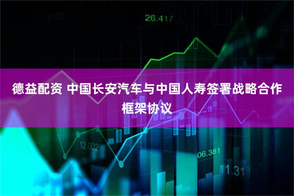 德益配资 中国长安汽车与中国人寿签署战略合作框架协议