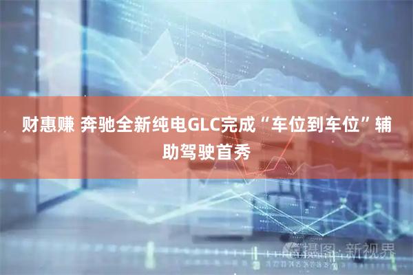 财惠赚 奔驰全新纯电GLC完成“车位到车位”辅助驾驶首秀